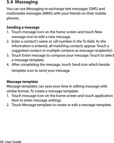 34  User Guide5.4  MessagingYou can use Messaging to exchange text messages (SMS) and multimedia messages (MMS) with your friends on their mobile phones.Sending a message 1.  Touch message icon on the home screen and touch New message icon to edit a new message.  2.  Enter a contact’s name or call number in the To eld. As the information is entered, all matching contacts appear. Touch a suggested contact or multiple contacts as message recipient(s).  3.  Touch Enter message to compose your message. Touch to select a message template.  4.  After completing the message, touch Send icon which beside template icon to send your message. Message template Message templates can save your time in editing message with similar format. To create a message template: 1.  Touch message icon on the home screen and touch application item to enter message settings. 2.  Touch Message template to create or edit a message template. 