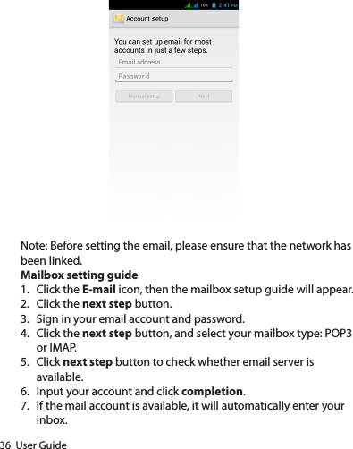 36  User GuideNote: Before setting the email, please ensure that the network has been linked.Mailbox setting guide1.  Click the E-mail icon, then the mailbox setup guide will appear.2.  Click the next step button.3.  Sign in your email account and password.4.  Click the next step button, and select your mailbox type: POP3 or IMAP.5.  Click next step button to check whether email server is available.6.  Input your account and click completion.7.  If the mail account is available, it will automatically enter your inbox.