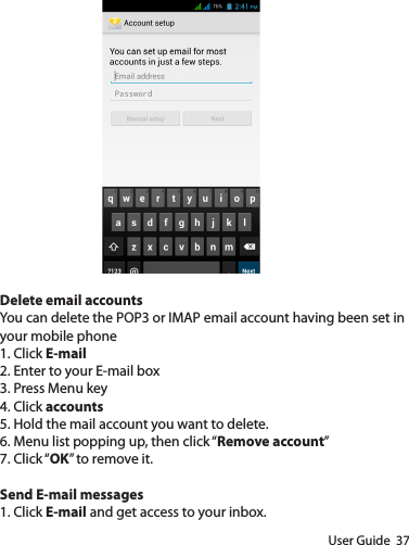 User Guide  37Delete email accountsYou can delete the POP3 or IMAP email account having been set in your mobile phone1. Click E-mail2. Enter to your E-mail box3. Press Menu key4. Click accounts5. Hold the mail account you want to delete.6. Menu list popping up, then click “Remove account”7. Click “OK” to remove it.Send E-mail messages1. Click E-mail and get access to your inbox.