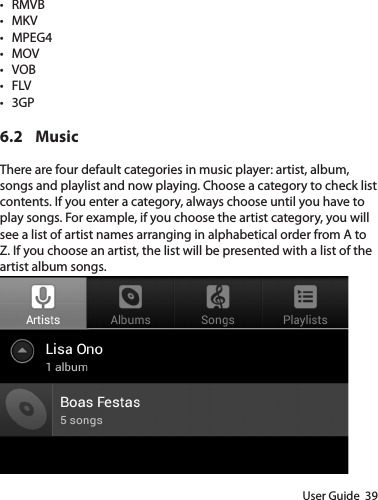 User Guide  39• RMVB• MKV• MPEG4• MOV• VOB• FLV• 3GP6.2 MusicThere are four default categories in music player: artist, album, songs and playlist and now playing. Choose a category to check list contents. If you enter a category, always choose until you have to play songs. For example, if you choose the artist category, you will see a list of artist names arranging in alphabetical order from A to Z. If you choose an artist, the list will be presented with a list of the artist album songs.