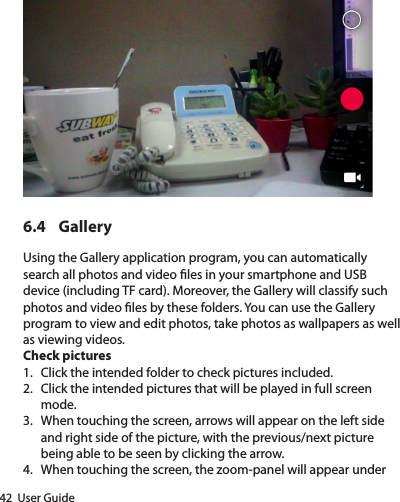 42  User Guide6.4 GalleryUsing the Gallery application program, you can automatically search all photos and video les in your smartphone and USB device (including TF card). Moreover, the Gallery will classify such photos and video les by these folders. You can use the Gallery program to view and edit photos, take photos as wallpapers as well as viewing videos.Check pictures1.  Click the intended folder to check pictures included.2.  Click the intended pictures that will be played in full screen mode.3.  When touching the screen, arrows will appear on the left side and right side of the picture, with the previous/next picture being able to be seen by clicking the arrow.4.  When touching the screen, the zoom-panel will appear under 