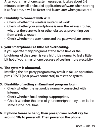 User Guide  49After your smartphone system upgrades, it takes about 2-3 minutes to install preloaded application software when starting it at rst time. It will be faster and faster later when you start it.2.  Disability to connect with WIFI• Check whether the wireless router is at work.• Check whetheryour smartphone is near the wireless router, whether there are walls or other obstacles preventing you from wireless router.• Check whether the user name and the password are correct.3.  your smartphone is a little bit overheating.If you operate many programs at the same time or the brightness of the screen is very high, it is normal to feel a little bit hot of your smartphone because of costing more electricity.4.  The system is abnormal.Installing the 3rd party program may result in failure operation, press RESET (near power connector) to reset the system.5.  Disability of setting an Email and program login.• Check whether the network is normally connected with Internet• Check whether Email setting is appropriate.• Check whether the time of your smartphone system is the same as the local time6.  If phone freeze or hang, then press power on/o key for around 10s to power o. Then power on the phone.
