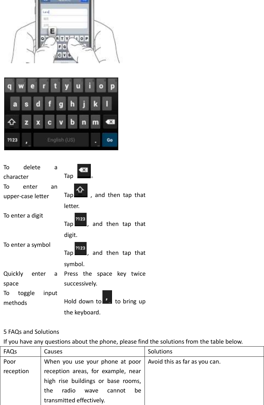      To  delete  a character Tap  。 To  enter  an upper-case letter   Tap   ,  and  then  tap  that letter. To enter a digit Tap ,  and  then  tap  that digit. To enter a symbol Tap ,  and  then  tap  that symbol. Quickly  enter  a space Press  the  space  key  twice successively.   To  toggle  input methods Hold down to   to bring up the keyboard.  5 FAQs and Solutions If you have any questions about the phone, please find the solutions from the table below.   FAQs Causes Solutions Poor reception When  you  use  your  phone  at  poor reception  areas,  for  example,  near high  rise  buildings  or  base  rooms, the  radio  wave  cannot  be transmitted effectively. Avoid this as far as you can. 