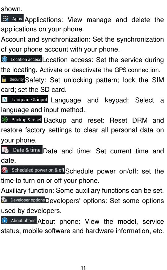  11 shown. Applications: View manage and delete the applications on your phone. Account and synchronization: Set the synchronization of your phone account with your phone. Location access: Set the service during the locating. Activate or deactivate the GPS connection. Safety: Set unlocking pattern; lock the SIM card; set the SD card. Language and keypad: Select a language and input method. Backup and reset: Reset DRM and restore factory settings to clear all personal data on your phone.   Date and time: Set current time and date. Schedule power on/off: set the time to turn on or off your phone. Auxiliary function: Some auxiliary functions can be set. Developers’ options: Set some options used by developers. About phone: View the model, service status, mobile software and hardware information, etc. 