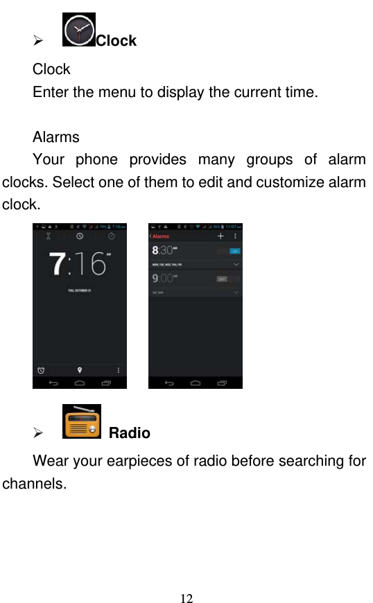  12  Clock Clock Enter the menu to display the current time.    Alarms Your phone provides many groups of alarm clocks. Select one of them to edit and customize alarm clock.        Radio Wear your earpieces of radio before searching for channels. 