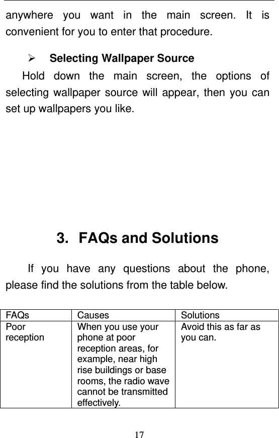  17 anywhere you want in the main screen. It is convenient for you to enter that procedure.  Selecting Wallpaper Source    Hold down the main screen, the options of selecting wallpaper source will appear, then you can set up wallpapers you like.       3.  FAQs and Solutions If you have any questions about the phone, please find the solutions from the table below.    FAQs Causes  Solutions Poor reception When you use your phone at poor reception areas, for example, near high rise buildings or base rooms, the radio wave cannot be transmitted effectively. Avoid this as far as you can. 