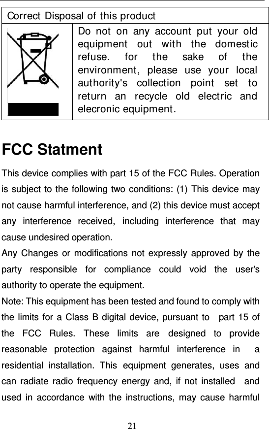  21 Correct Disposal of this product  Do not on any account put your old equipment out with the domestic refuse. for the sake of the environment, please use your local authority&apos;s collection point set to return an recycle old electric and elecronic equipment.  FCC Statment This device complies with part 15 of the FCC Rules. Operation is subject to the following two conditions: (1) This device may not cause harmful interference, and (2) this device must accept any interference received, including interference that may cause undesired operation. Any Changes or modifications not expressly approved by the party responsible for compliance could void the user&apos;s  authority to operate the equipment. Note: This equipment has been tested and found to comply with the limits for a Class B digital device, pursuant to  part 15 of the FCC Rules. These limits are designed to provide reasonable protection against harmful interference in  a residential installation. This equipment generates, uses and can radiate radio frequency energy and, if not installed  and used in accordance with the instructions, may cause harmful 