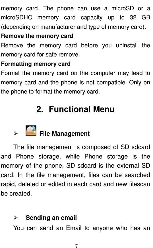  7 memory card. The phone can use a microSD or a microSDHC memory card capacity up to 32 GB (depending on manufacturer and type of memory card). Remove the memory card Remove the memory card before you uninstall the memory card for safe remove. Formatting memory card Format the memory card on the computer may lead to memory card and the phone is not compatible. Only on the phone to format the memory card.   2. Functional Menu   File Management  The file management is composed of SD sdcard and Phone storage, while Phone storage is the memory of the phone, SD sdcard is the external SD card. In the file management, files can be searched rapid, deleted or edited in each card and new filescan be created.     Sending an email You can send an Email to anyone who has an 