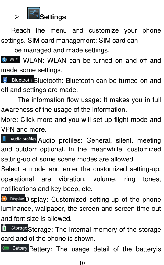  10  Settings  Reach the menu and customize your phone settings. SIM card management: SIM card can   be managed and made settings.  WLAN: WLAN can be turned on and off and made some settings. Bluetooth: Bluetooth can be turned on and off and settings are made. The information flow usage: It makes you in full awareness of the usage of the information.   More: Click more and you will set up flight mode and VPN and more. Audio profiles: General, silent, meeting and outdorr optional. In the meanwhile, customized setting-up of some scene modes are allowed. Select a mode and enter the customized setting-up, operational are vibration, volume, ring tones, notifications and key beep, etc.   Display: Customized setting-up of the phone luminance, wallpaper, the screen and screen time-out and font size is allowed.   Storage: The internal memory of the storage card and of the phone is shown. Battery: The usage detail of the batteryis 