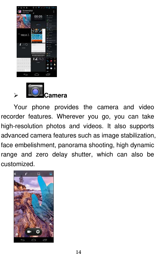  14     Camera Your phone provides the camera and video recorder features. Wherever you go, you can take high-resolution photos and videos. It also supports advanced camera features such as image stabilization, face embelishment, panorama shooting, high dynamic range and zero delay shutter, which can also be customized.   