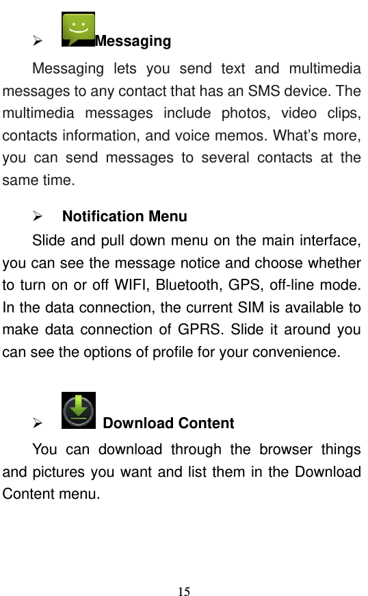  15  Messaging Messaging lets you send text and multimedia messages to any contact that has an SMS device. The multimedia messages include photos, video clips, contacts information, and voice memos. What’s more, you can send messages to several contacts at the same time.    Notification Menu Slide and pull down menu on the main interface, you can see the message notice and choose whether to turn on or off WIFI, Bluetooth, GPS, off-line mode. In the data connection, the current SIM is available to make data connection of GPRS. Slide it around you can see the options of profile for your convenience.    Download Content You can download through the browser things and pictures you want and list them in the Download Content menu.     