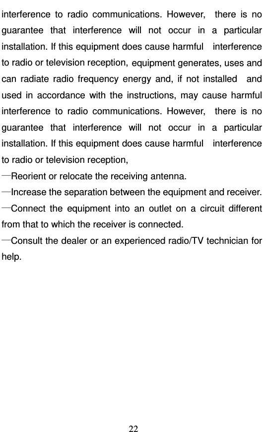  22 interference to radio communications. However,  there is no guarantee that interference will not occur in a particular installation. If this equipment does cause harmful    interference to radio or television reception, equipment generates, uses and can radiate radio frequency energy and, if not installed  and used in accordance with the instructions, may cause harmful interference to radio communications. However,  there is no guarantee that interference will not occur in a particular installation. If this equipment does cause harmful    interference to radio or television reception, —Reorient or relocate the receiving antenna.       —Increase the separation between the equipment and receiver.       —Connect the equipment into an outlet on a circuit different from that to which the receiver is connected. —Consult the dealer or an experienced radio/TV technician for help.         