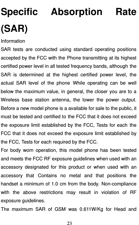  23 Specific Absorption Rate (SAR) Information SAR tests are conducted using standard operating positions accepted by the FCC with the Phone transmitting at its highest certified power level in all tested frequency bands, although the SAR is determined at the highest certified power level, the actual SAR level of the phone While operating can be well below the maximum value, in general, the closer you are to a Wireless base station antenna, the lower the power output. Before a new model phone is a available for sale to the public, it must be tested and certified to the FCC that it does not exceed the exposure limit established by the FCC, Tests for each the FCC that it does not exceed the exposure limit established by the FCC, Tests for each required by the FCC. For body worn operation, this model phone has been tested and meets the FCC RF exposure guidelines when used with an accessory designated for this product or when used with an accessory that Contains no metal and that positions the handset a minimum of 1.0 cm from the body. Non-compliance with the above restrictions may result in violation of RF exposure guidelines. The maximum SAR of GSM was 0.611W/Kg for Head and 