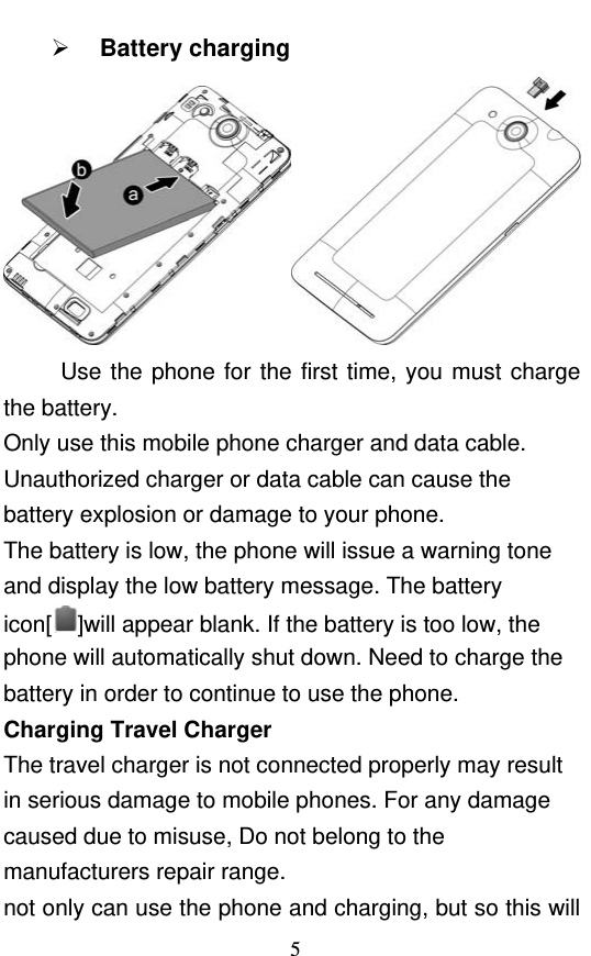  5  Battery charging  Use the phone for the first time, you must charge the battery. Only use this mobile phone charger and data cable. Unauthorized charger or data cable can cause the battery explosion or damage to your phone. The battery is low, the phone will issue a warning tone and display the low battery message. The battery icon[ ]will appear blank. If the battery is too low, the phone will automatically shut down. Need to charge the battery in order to continue to use the phone. Charging Travel Charger The travel charger is not connected properly may result in serious damage to mobile phones. For any damage caused due to misuse, Do not belong to the manufacturers repair range. not only can use the phone and charging, but so this will 
