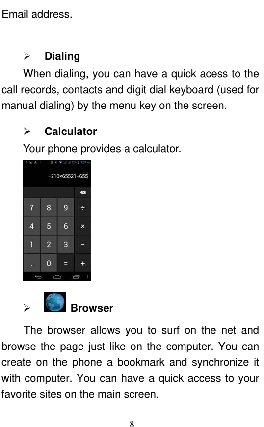  8 Email address.   Dialing When dialing, you can have a quick acess to the call records, contacts and digit dial keyboard (used for manual dialing) by the menu key on the screen.  Calculator Your phone provides a calculator.    Browser  The browser allows you to surf on the net and browse the page just like on the computer. You can create on the phone a bookmark and synchronize it with computer. You can have a quick access to your favorite sites on the main screen. 