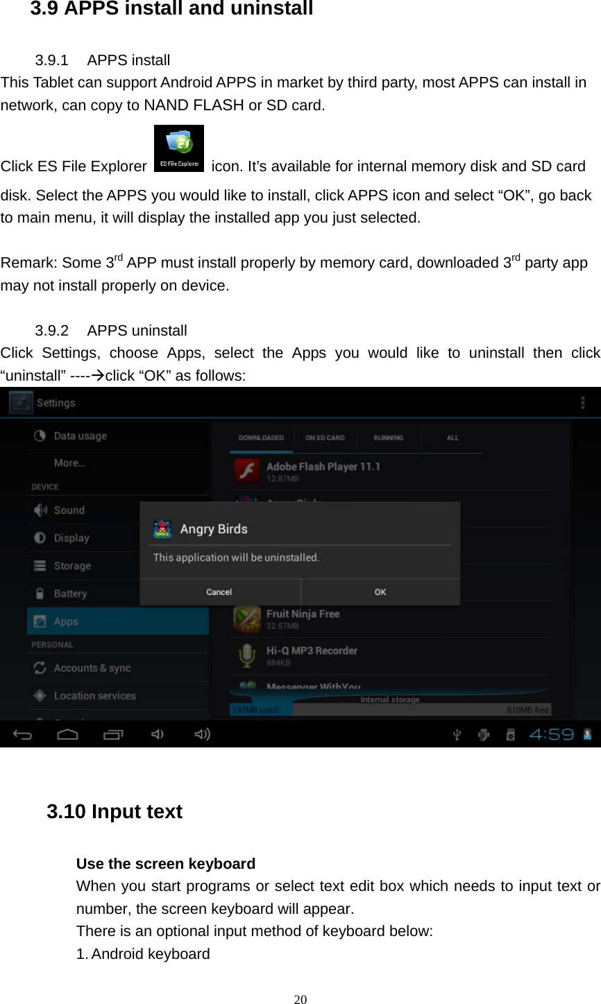    20  3.9 APPS install and uninstall 3.9.1 APPS install This Tablet can support Android APPS in market by third party, most APPS can install in network, can copy to NAND FLASH or SD card. Click ES File Explorer    icon. It’s available for internal memory disk and SD card disk. Select the APPS you would like to install, click APPS icon and select “OK”, go back to main menu, it will display the installed app you just selected.  Remark: Some 3rd APP must install properly by memory card, downloaded 3rd party app may not install properly on device.  3.9.2 APPS uninstall Click Settings, choose Apps, select the Apps you would like to uninstall then click “uninstall” ----Æclick “OK” as follows:   3.10 Input text Use the screen keyboard When you start programs or select text edit box which needs to input text or number, the screen keyboard will appear. There is an optional input method of keyboard below: 1. Android keyboard 