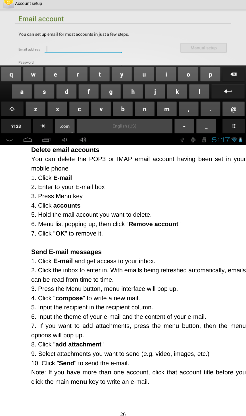    26   Delete email accounts You can delete the POP3 or IMAP email account having been set in your mobile phone 1. Click E-mail 2. Enter to your E-mail box 3. Press Menu key 4. Click accounts 5. Hold the mail account you want to delete. 6. Menu list popping up, then click “Remove account” 7. Click &quot;OK&quot; to remove it.  Send E-mail messages 1. Click E-mail and get access to your inbox. 2. Click the inbox to enter in. With emails being refreshed automatically, emails can be read from time to time. 3. Press the Menu button, menu interface will pop up. 4. Click &quot;compose&quot; to write a new mail. 5. Input the recipient in the recipient column. 6. Input the theme of your e-mail and the content of your e-mail. 7. If you want to add attachments, press the menu button, then the menu options will pop up. 8. Click &quot;add attachment&quot; 9. Select attachments you want to send (e.g. video, images, etc.) 10. Click &quot;Send&quot; to send the e-mail. Note: If you have more than one account, click that account title before you click the main menu key to write an e-mail. 