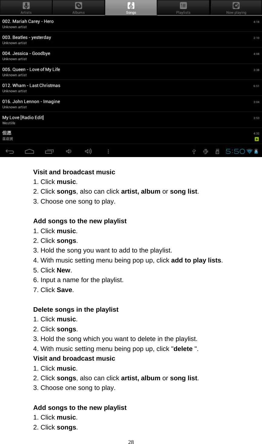    28    Visit and broadcast music 1. Click music. 2. Click songs, also can click artist, album or song list. 3. Choose one song to play.  Add songs to the new playlist 1. Click music. 2. Click songs. 3. Hold the song you want to add to the playlist. 4. With music setting menu being pop up, click add to play lists. 5. Click New. 6. Input a name for the playlist. 7. Click Save.  Delete songs in the playlist 1. Click music. 2. Click songs. 3. Hold the song which you want to delete in the playlist. 4. With music setting menu being pop up, click &quot;delete &quot;. Visit and broadcast music 1. Click music. 2. Click songs, also can click artist, album or song list. 3. Choose one song to play.  Add songs to the new playlist 1. Click music. 2. Click songs. 