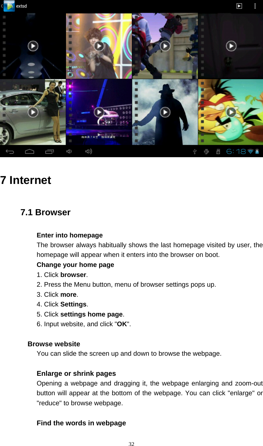    32   7 Internet 7.1 Browser Enter into homepage The browser always habitually shows the last homepage visited by user, the homepage will appear when it enters into the browser on boot. Change your home page 1. Click browser. 2. Press the Menu button, menu of browser settings pops up. 3. Click more. 4. Click Settings. 5. Click settings home page. 6. Input website, and click &quot;OK&quot;.  Browse website You can slide the screen up and down to browse the webpage.  Enlarge or shrink pages Opening a webpage and dragging it, the webpage enlarging and zoom-out button will appear at the bottom of the webpage. You can click &quot;enlarge&quot; or &quot;reduce&quot; to browse webpage.  Find the words in webpage 