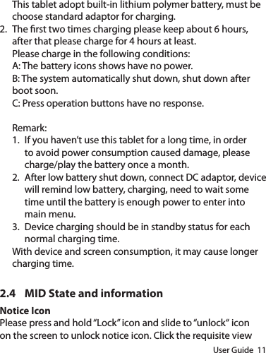 User Guide  11This tablet adopt built-in lithium polymer battery, must be choose standard adaptor for charging.2.  The rst two times charging please keep about 6 hours, after that please charge for 4 hours at least.Please charge in the following conditions:A: The battery icons shows have no power.B: The system automatically shut down, shut down after boot soon.C: Press operation buttons have no response.Remark: 1.  If you haven’t use this tablet for a long time, in order to avoid power consumption caused damage, please charge/play the battery once a month.2.  After low battery shut down, connect DC adaptor, device will remind low battery, charging, need to wait some time until the battery is enough power to enter into main menu.3.  Device charging should be in standby status for each normal charging time.With device and screen consumption, it may cause longer charging time.2.4  MID State and informationNotice IconPlease press and hold “Lock” icon and slide to “unlock“ icon on the screen to unlock notice icon. Click the requisite view 