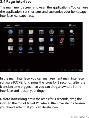 User Guide  153.4 Page interfaceThe main menu screen shows all the applications. You can use the application, set shortcuts and customize your homepage interface wallpaper, etc. In the main interface, you can management main interface software ICONS: long press the icons for 3 seconds, after the icons become bigger, then you can drag anywhere in the interface and loosen your nger.Delete icons: long press the icons for 3 seconds, drag the icons to the top of tablet PC where XRemove stands, loosen your hand, after that you can delete icon.