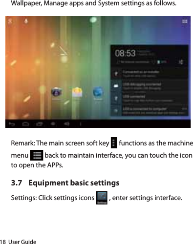 18  User GuideWallpaper, Manage apps and System settings as follows.Remark: The main screen soft key   functions as the machine menu   back to maintain interface, you can touch the icon to open the APPs.3.7  Equipment basic settingsSettings: Click settings icons   , enter settings interface. 