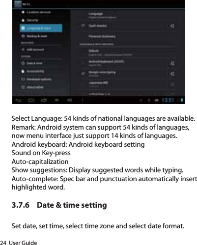24  User GuideSelect Language: 54 kinds of national languages are available.Remark: Android system can support 54 kinds of languages, now menu interface just support 14 kinds of languages.Android keyboard: Android keyboard settingSound on Key-pressAuto-capitalizationShow suggestions: Display suggested words while typing.Auto-complete: Spec bar and punctuation automatically insert highlighted word.3.7.6  Date &amp; time settingSet date, set time, select time zone and select date format.