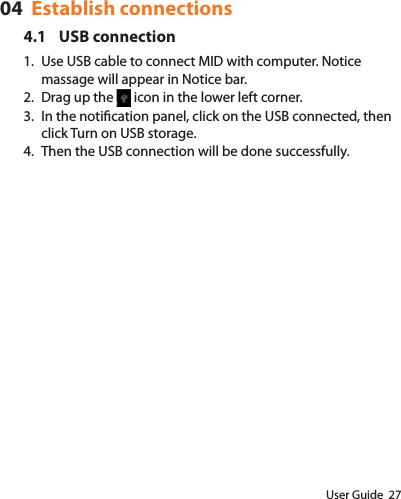 User Guide  2704  Establish connections4.1 USB connection1.  Use USB cable to connect MID with computer. Notice massage will appear in Notice bar.2.  Drag up the   icon in the lower left corner. 3.  In the notication panel, click on the USB connected, then click Turn on USB storage.4.  Then the USB connection will be done successfully.