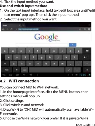 User Guide  314.  Tick the input method you want.Use and switch input method1.  On the text input interface, hold text edit box area until “edit text menu” pop ups. Then click the input method.2.  Select the input method you want.4.2 WIFI connectionYou can connect MID to Wi-Fi network:1. In the homepage interface, click the MENU button, then settings menu will pop up.2. Click settings.3. Click wireless and network.4. Drag Wi-Fi to “ON”. MID will automatically scan available Wi-Fi networks.5. Choose the Wi-Fi network you prefer. If it is private Wi-Fi 