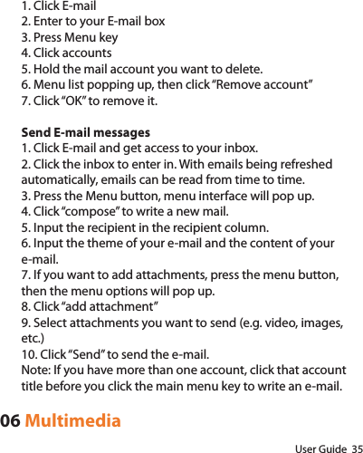 User Guide  351. Click E-mail2. Enter to your E-mail box3. Press Menu key4. Click accounts5. Hold the mail account you want to delete.6. Menu list popping up, then click “Remove account”7. Click “OK” to remove it.Send E-mail messages1. Click E-mail and get access to your inbox.2. Click the inbox to enter in. With emails being refreshed automatically, emails can be read from time to time.3. Press the Menu button, menu interface will pop up.4. Click “compose” to write a new mail.5. Input the recipient in the recipient column.6. Input the theme of your e-mail and the content of your e-mail.7. If you want to add attachments, press the menu button, then the menu options will pop up.8. Click “add attachment”9. Select attachments you want to send (e.g. video, images, etc.)10. Click “Send” to send the e-mail.Note: If you have more than one account, click that account title before you click the main menu key to write an e-mail.06 Multimedia
