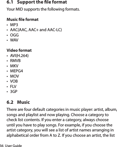 36  User Guide6.1  Support the le formatYour MID supports the following formats.Music le formatt MP3t AAC(AAC, AAC+ and AAC-LC)t OGGt WAVVideo formatt AVI(H.264)t RMVBt MKVt MEPG4t MOVt VOBt FLVt 3GP6.2 MusicThere are four default categories in music player: artist, album, songs and playlist and now playing. Choose a category to check list contents. If you enter a category, always choose until you have to play songs. For example, if you choose the artist category, you will see a list of artist names arranging in alphabetical order from A to Z. If you choose an artist, the list 