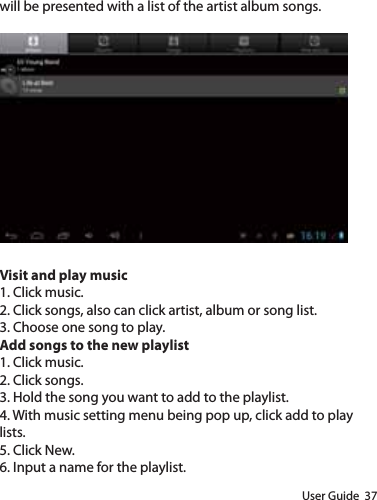 User Guide  37will be presented with a list of the artist album songs.Visit and play music1. Click music.2. Click songs, also can click artist, album or song list.3. Choose one song to play.Add songs to the new playlist1. Click music.2. Click songs.3. Hold the song you want to add to the playlist.4. With music setting menu being pop up, click add to play lists.5. Click New.6. Input a name for the playlist.