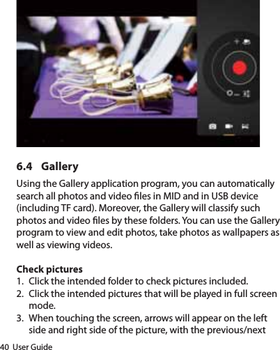 40  User Guide6.4 GalleryUsing the Gallery application program, you can automatically search all photos and video les in MID and in USB device (including TF card). Moreover, the Gallery will classify such photos and video les by these folders. You can use the Gallery program to view and edit photos, take photos as wallpapers as well as viewing videos.Check pictures1.  Click the intended folder to check pictures included.2.  Click the intended pictures that will be played in full screen mode.3.  When touching the screen, arrows will appear on the left side and right side of the picture, with the previous/next 