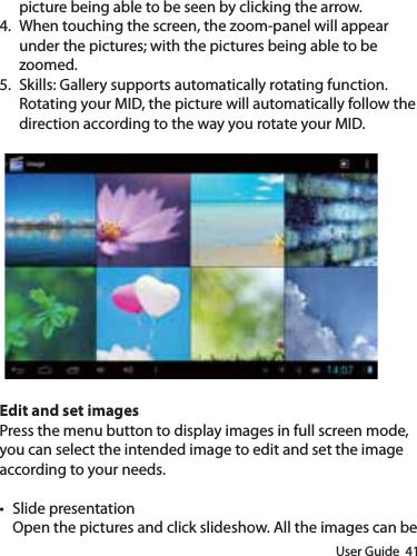 User Guide  41picture being able to be seen by clicking the arrow.4.  When touching the screen, the zoom-panel will appear under the pictures; with the pictures being able to be zoomed.5.  Skills: Gallery supports automatically rotating function. Rotating your MID, the picture will automatically follow the direction according to the way you rotate your MID.Edit and set imagesPress the menu button to display images in full screen mode, you can select the intended image to edit and set the image according to your needs.t Slide presentationOpen the pictures and click slideshow. All the images can be 