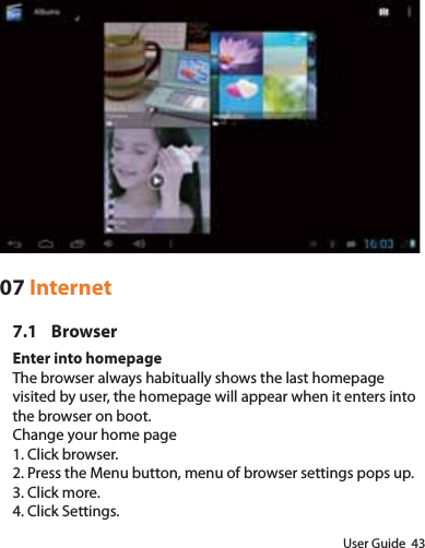 User Guide  4307 Internet7.1 BrowserEnter into homepageThe browser always habitually shows the last homepage visited by user, the homepage will appear when it enters into the browser on boot.Change your home page1. Click browser.2. Press the Menu button, menu of browser settings pops up.3. Click more.4. Click Settings.
