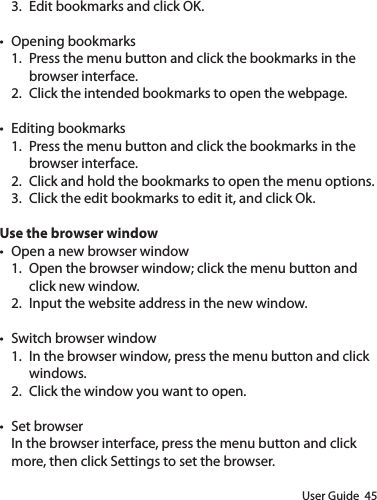 User Guide  453.  Edit bookmarks and click OK.t Opening bookmarks1.  Press the menu button and click the bookmarks in the browser interface.2.  Click the intended bookmarks to open the webpage.t Editing bookmarks1.  Press the menu button and click the bookmarks in the browser interface.2.  Click and hold the bookmarks to open the menu options.3.  Click the edit bookmarks to edit it, and click Ok.Use the browser windowt Open a new browser window1.  Open the browser window; click the menu button and click new window.2.  Input the website address in the new window.t Switch browser window1.  In the browser window, press the menu button and click windows.2.  Click the window you want to open.t Set browserIn the browser interface, press the menu button and click more, then click Settings to set the browser.