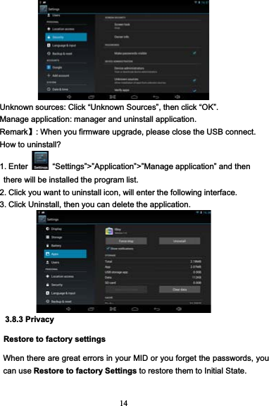 14Unknown sources: Click “Unknown Sources”, then click “OK”.Manage application: manager and uninstall application.Remark】: When you firmware upgrade, please close the USB connect.How to uninstall?1. Enter “Settings”&gt;”Application”&gt;”Manage application” and thenthere will be installed the program list.2. Click you want to uninstall icon, will enter the following interface.3. Click Uninstall, then you can delete the application.3.8.3 PrivacyRestore to factory settingsWhen there are great errors in your MID or you forget the passwords, youcan use Restore to factory Settings to restore them to Initial State.