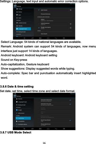 16Settings: Language, text input and automatic error correction options.Select Language: 54 kinds of national languages are available.Remark: Android system can support 54 kinds of languages, now menuinterface just support 14 kinds of languages.Android keyboard: Android keyboard settingSound on Key-pressAuto-capitalization, Gesture keyboardShow suggestions: Display suggested words while typing.Auto-complete: Spec bar and punctuation automatically insert highlightedword.3.8.6 Date &amp; time settingSet date, set time, select time zone and select date format.3.8.7 USB Mode Select