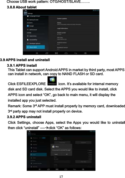 17Choose USB work pattern: OTG/HOST/SLAVE……..3.8.8 About tablet3.9 APPS install and uninstall3.9.1 APPS installThis Tablet can support Android APPS in market by third party, most APPScan install in network, can copy to NAND FLASH or SD card.Click ESFILEEXPLORE icon. It’s available for internal memorydisk and SD card disk. Select the APPS you would like to install, clickAPPS icon and select “OK”, go back to main menu, it will display theinstalled app you just selected.Remark: Some 3rd APP must install properly by memory card, downloaded3rd party app may not install properly on device.3.9.2 APPS uninstallClick Settings, choose Apps, select the Apps you would like to uninstallthen click “uninstall” ----click “OK” as follows: