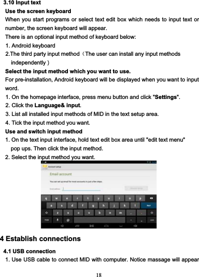 183.10 Input textUse the screen keyboardWhen you start programs or select text edit box which needs to input text ornumber, the screen keyboard will appear.There is an optional input method of keyboard below:1. Android keyboard2.The third party input method（The user can install any input methodsindependently）Select the input method which you want to use.For pre-installation, Android keyboard will be displayed when you want to inputword.1. On the homepage interface, press menu button and click &quot;Settings&quot;.2. Click the Language&amp; input.3. List all installed input methods of MID in the text setup area.4. Tick the input method you want.Use and switch input method1. On the text input interface, hold text edit box area until &quot;edit text menu&quot;pop ups. Then click the input method.2. Select the input method you want.4 Establish connections4.1 USB connection1. Use USB cable to connect MID with computer. Notice massage will appear