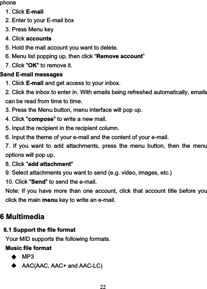 22phone1. Click E-mail2. Enter to your E-mail box3. Press Menu key4. Click accounts5. Hold the mail account you want to delete.6. Menu list popping up, then click “Remove account”7. Click &quot;OK&quot; to remove it.Send E-mail messages1. Click E-mail and get access to your inbox.2. Click the inbox to enter in. With emails being refreshed automatically, emailscan be read from time to time.3. Press the Menu button, menu interface will pop up.4. Click &quot;compose&quot; to write a new mail.5. Input the recipient in the recipient column.6. Input the theme of your e-mail and the content of your e-mail.7. If you want to add attachments, press the menu button, then the menuoptions will pop up.8. Click &quot;add attachment&quot;9. Select attachments you want to send (e.g. video, images, etc.)10. Click &quot;Send&quot; to send the e-mail.Note: If you have more than one account, click that account title before youclick the main menu key to write an e-mail.6 Multimedia6.1 Support the file formatYour MID supports the following formats.Music file formatMP3AAC(AAC, AAC+ and AAC-LC)