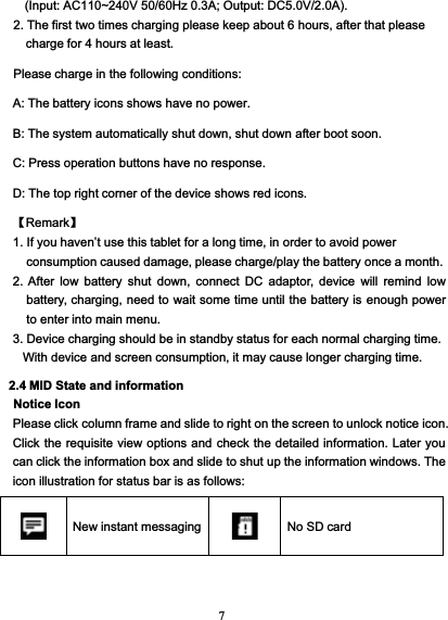 7(Input: AC110~240V 50/60Hz 0.3A; Output: DC5.0V/2.0A).2. The first two times charging please keep about 6 hours, after that pleasecharge for 4 hours at least.Please charge in the following conditions:A: The battery icons shows have no power.B: The system automatically shut down, shut down after boot soon.C: Press operation buttons have no response.D: The top right corner of the device shows red icons.【Remark】1. If you haven’t use this tablet for a long time, in order to avoid powerconsumption caused damage, please charge/play the battery once a month.2. After low battery shut down, connect DC adaptor, device will remind lowbattery, charging, need to wait some time until the battery is enough powerto enter into main menu.3. Device charging should be in standby status for each normal charging time.With device and screen consumption, it may cause longer charging time.2.4 MID State and informationNotice IconPlease click column frame and slide to right on the screen to unlock notice icon.Click the requisite view options and check the detailed information. Later youcan click the information box and slide to shut up the information windows. Theicon illustration for status bar is as follows:New instant messaging No SD card