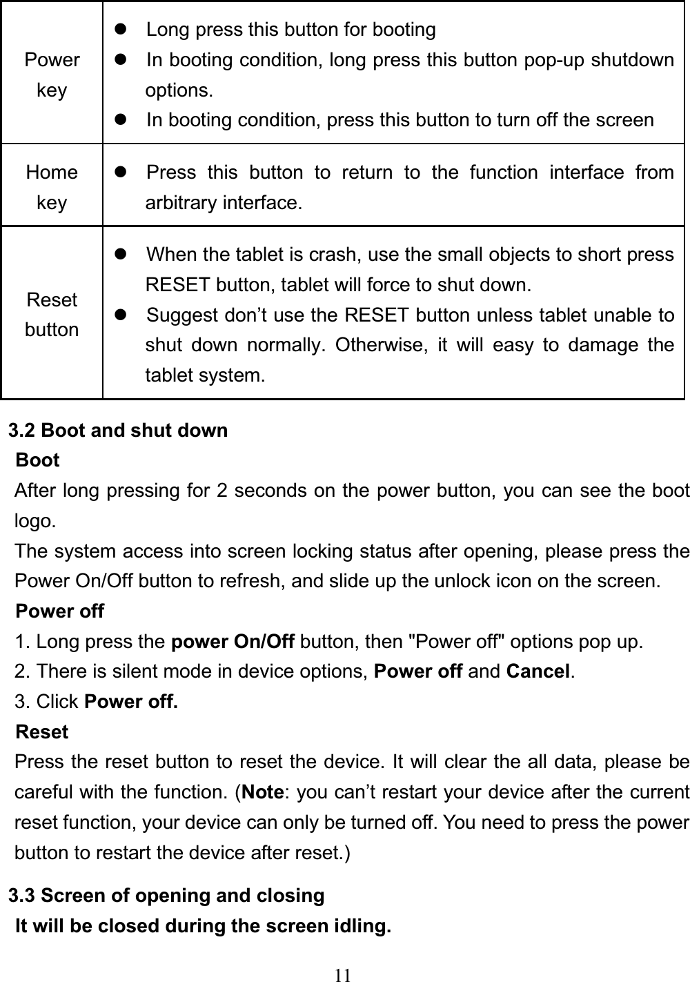 11 Powerkeyz  Long press this button for booting z  In booting condition, long press this button pop-up shutdown options. z  In booting condition, press this button to turn off the screen Home keyz  Press this button to return to the function interface from arbitrary interface. Reset button z  When the tablet is crash, use the small objects to short press RESET button, tablet will force to shut down. z  Suggest don’t use the RESET button unless tablet unable to shut down normally. Otherwise, it will easy to damage the tablet system. 3.2 Boot and shut down Boot After long pressing for 2 seconds on the power button, you can see the boot logo. The system access into screen locking status after opening, please press the Power On/Off button to refresh, and slide up the unlock icon on the screen. Power off 1. Long press the power On/Off button, then &quot;Power off&quot; options pop up. 2. There is silent mode in device options, Power off and Cancel.3. Click Power off.ResetPress the reset button to reset the device. It will clear the all data, please be careful with the function. (Note: you can’t restart your device after the current reset function, your device can only be turned off. You need to press the power button to restart the device after reset.)3.3 Screen of opening and closing It will be closed during the screen idling. 
