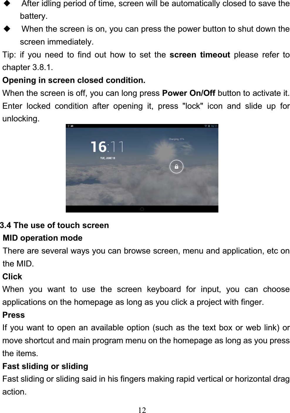 12ƹ After idling period of time, screen will be automatically closed to save the battery. ƹ When the screen is on, you can press the power button to shut down the screen immediately. Tip: if you need to find out how to set the screen timeout please refer to chapter 3.8.1. Opening in screen closed condition. When the screen is off, you can long press Power On/Off button to activate it. Enter locked condition after opening it, press &quot;lock&quot; icon and slide up for unlocking. 3.4 The use of touch screen MID operation mode     There are several ways you can browse screen, menu and application, etc on the MID. Click When you want to use the screen keyboard for input, you can choose applications on the homepage as long as you click a project with finger. PressIf you want to open an available option (such as the text box or web link) or move shortcut and main program menu on the homepage as long as you press the items. Fast sliding or sliding Fast sliding or sliding said in his fingers making rapid vertical or horizontal drag action. 