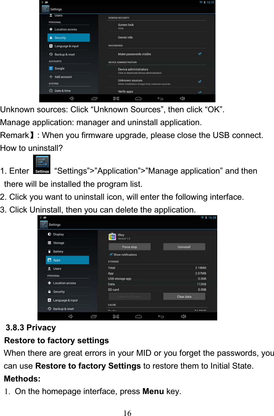 16Unknown sources: Click “Unknown Sources”, then click “OK”. Manage application: manager and uninstall application. Remarkǐ: When you firmware upgrade, please close the USB connect. How to uninstall? 1. Enter    “Settings”&gt;”Application”&gt;”Manage application” and then   there will be installed the program list. 2. Click you want to uninstall icon, will enter the following interface.   3. Click Uninstall, then you can delete the application. 3.8.3 Privacy Restore to factory settings When there are great errors in your MID or you forget the passwords, you can use Restore to factory Settings to restore them to Initial State.   Methods: 1.  On the homepage interface, press Menu key. 
