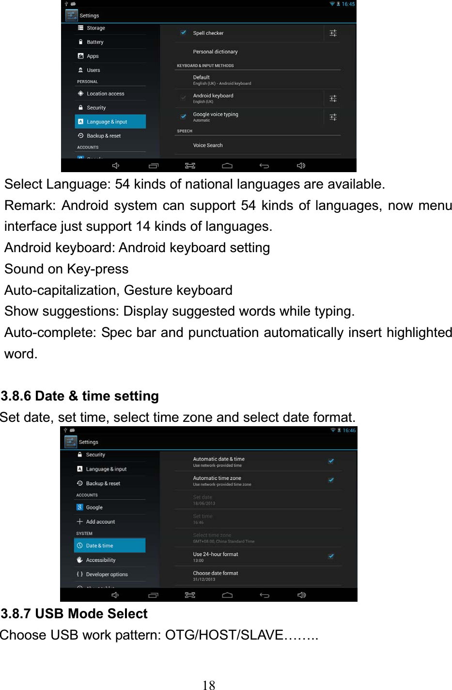 18Select Language: 54 kinds of national languages are available. Remark: Android system can support 54 kinds of languages, now menu interface just support 14 kinds of languages. Android keyboard: Android keyboard setting Sound on Key-press Auto-capitalization, Gesture keyboard Show suggestions: Display suggested words while typing. Auto-complete: Spec bar and punctuation automatically insert highlighted word. 3.8.6 Date &amp; time setting Set date, set time, select time zone and select date format. 3.8.7 USB Mode Select Choose USB work pattern: OTG/HOST/SLAVE…….. 