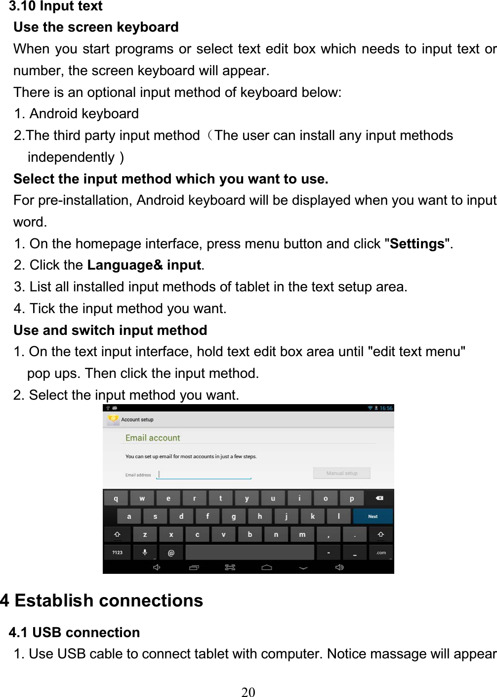 203.10 Input text Use the screen keyboard When you start programs or select text edit box which needs to input text or number, the screen keyboard will appear. There is an optional input method of keyboard below: 1. Android keyboard 2.The third party input method˄The user can install any input methods   independently᧥Select the input method which you want to use. For pre-installation, Android keyboard will be displayed when you want to input word. 1. On the homepage interface, press menu button and click &quot;Settings&quot;. 2. Click the Language&amp; input.3. List all installed input methods of tablet in the text setup area. 4. Tick the input method you want. Use and switch input method 1. On the text input interface, hold text edit box area until &quot;edit text menu&quot;   pop ups. Then click the input method. 2. Select the input method you want. 4 Establish connections 4.1 USB connection 1. Use USB cable to connect tablet with computer. Notice massage will appear 
