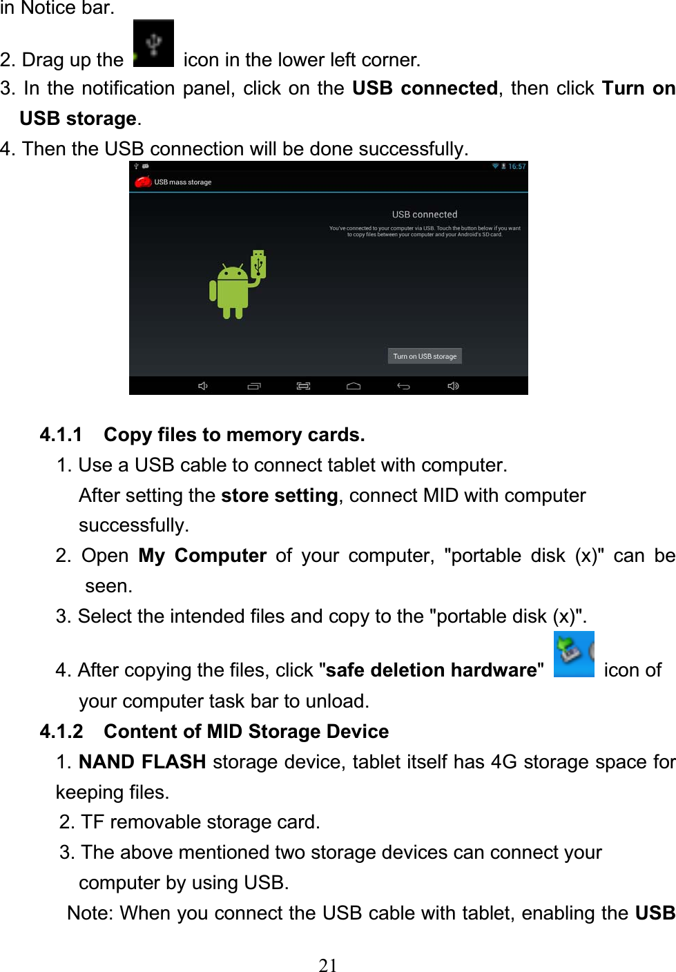 21in Notice bar. 2. Drag up the    icon in the lower left corner.   3. In the notification panel, click on the USB connected, then click Turn on USB storage.4. Then the USB connection will be done successfully. 4.1.1  Copy files to memory cards. 1. Use a USB cable to connect tablet with computer. After setting the store setting, connect MID with computer   successfully. 2. Open My Computer of your computer, &quot;portable disk (x)&quot; can be seen. 3. Select the intended files and copy to the &quot;portable disk (x)&quot;. 4. After copying the files, click &quot;safe deletion hardware&quot; icon of  your computer task bar to unload. 4.1.2  Content of MID Storage Device 1. NAND FLASH storage device, tablet itself has 4G storage space for keeping files. 2. TF removable storage card. 3. The above mentioned two storage devices can connect your   computer by using USB. Note: When you connect the USB cable with tablet, enabling the USB