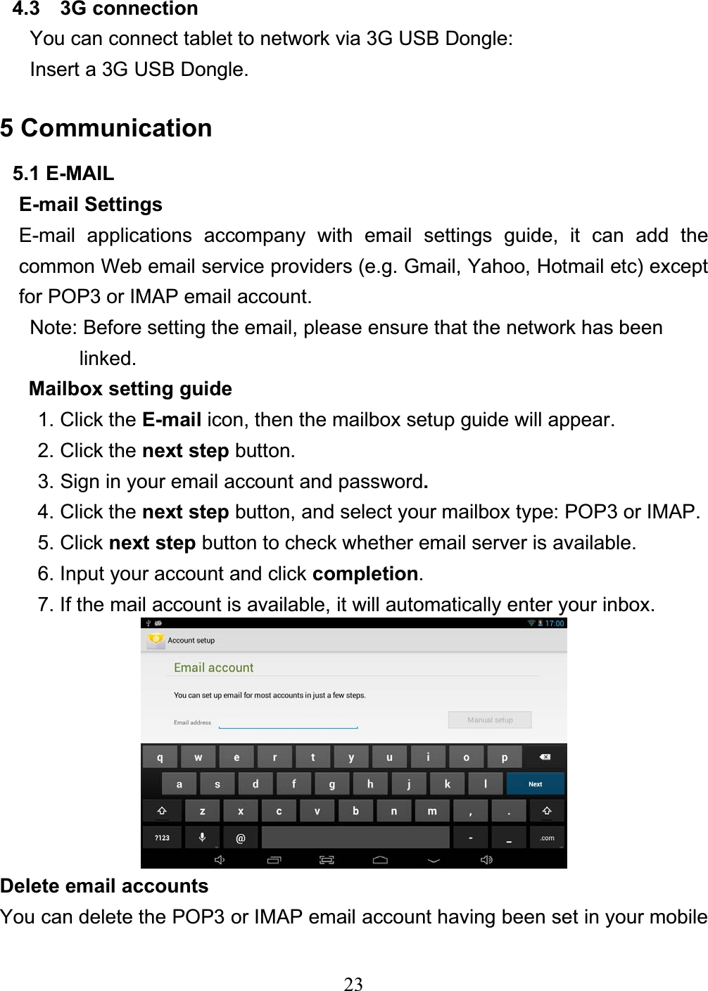 234.3  3G connection You can connect tablet to network via 3G USB Dongle: Insert a 3G USB Dongle. 5 Communication 5.1 E-MAIL E-mail Settings E-mail applications accompany with email settings guide, it can add the common Web email service providers (e.g. Gmail, Yahoo, Hotmail etc) except for POP3 or IMAP email account. Note: Before setting the email, please ensure that the network has been   linked. Mailbox setting guide 1. Click the E-mail icon, then the mailbox setup guide will appear. 2. Click the next step button. 3. Sign in your email account and password.4. Click the next step button, and select your mailbox type: POP3 or IMAP. 5. Click next step button to check whether email server is available. 6. Input your account and click completion.7. If the mail account is available, it will automatically enter your inbox. Delete email accounts You can delete the POP3 or IMAP email account having been set in your mobile 