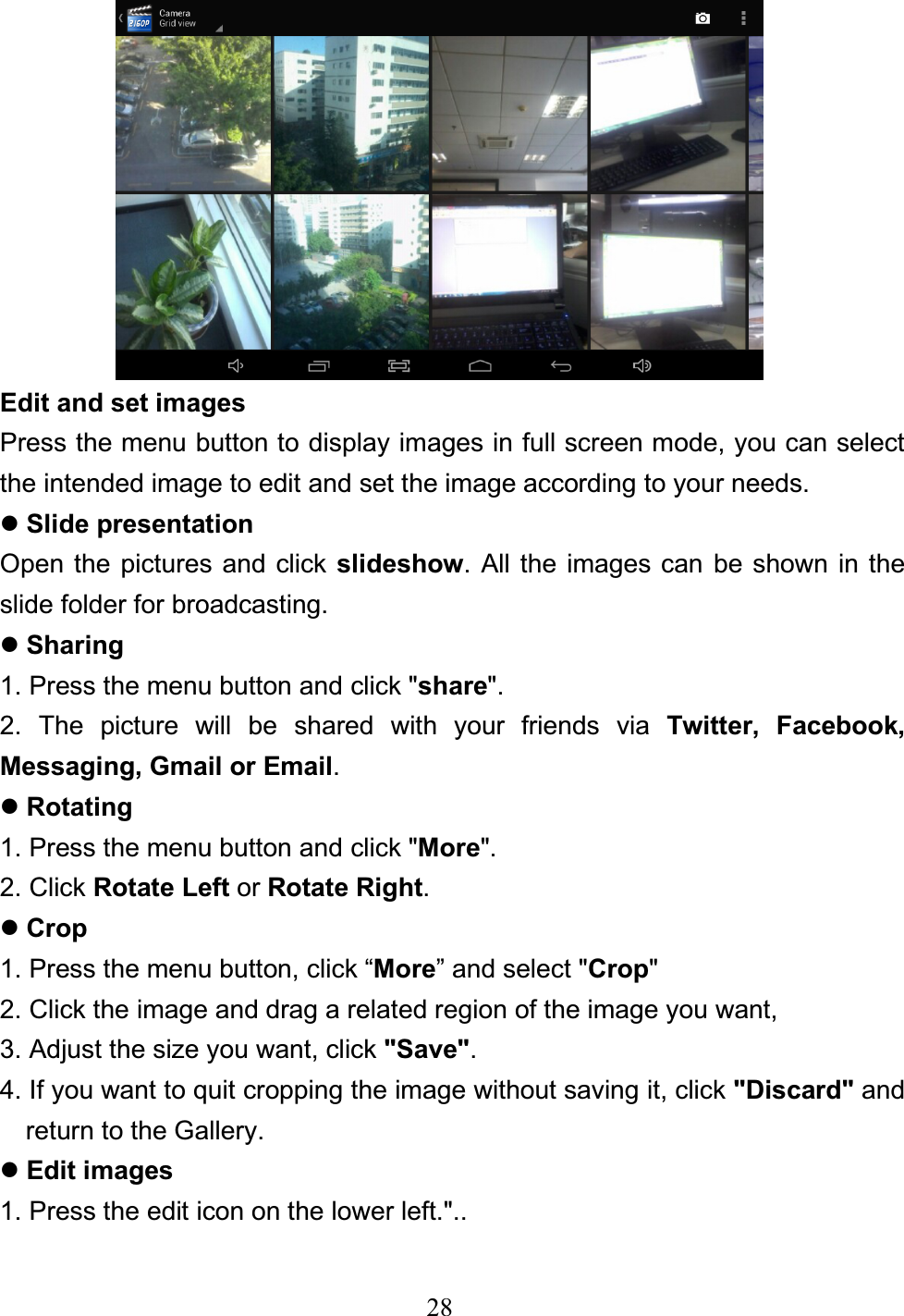 28Edit and set images Press the menu button to display images in full screen mode, you can select the intended image to edit and set the image according to your needs. zSlide presentation Open the pictures and click slideshow. All the images can be shown in the slide folder for broadcasting. zSharing1. Press the menu button and click &quot;share&quot;. 2. The picture will be shared with your friends via Twitter, Facebook, Messaging, Gmail or Email.zRotating 1. Press the menu button and click &quot;More&quot;.2. Click Rotate Left or Rotate Right.zCrop1. Press the menu button, click “More” and select &quot;Crop&quot;2. Click the image and drag a related region of the image you want, 3. Adjust the size you want, click &quot;Save&quot;.4. If you want to quit cropping the image without saving it, click &quot;Discard&quot; and return to the Gallery. zEdit images 1. Press the edit icon on the lower left.&quot;.. 
